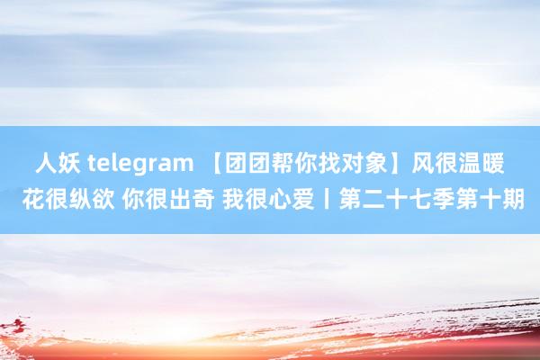 人妖 telegram 【团团帮你找对象】风很温暖 花很纵欲 你很出奇 我很心爱丨第二十七季第十期