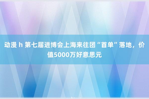 动漫 h 第七届进博会上海来往团“首单”落地，价值5000万好意思元