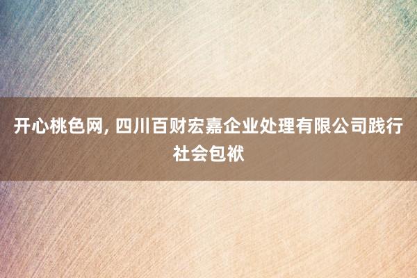 开心桃色网， 四川百财宏嘉企业处理有限公司践行社会包袱