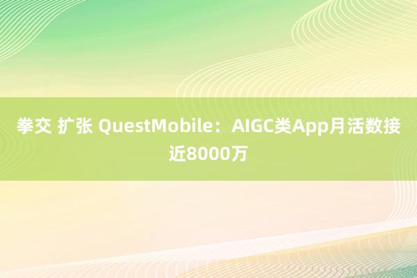 拳交 扩张 QuestMobile：AIGC类App月活数接近8000万