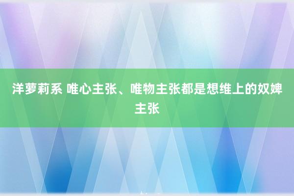 洋萝莉系 唯心主张、唯物主张都是想维上的奴婢主张