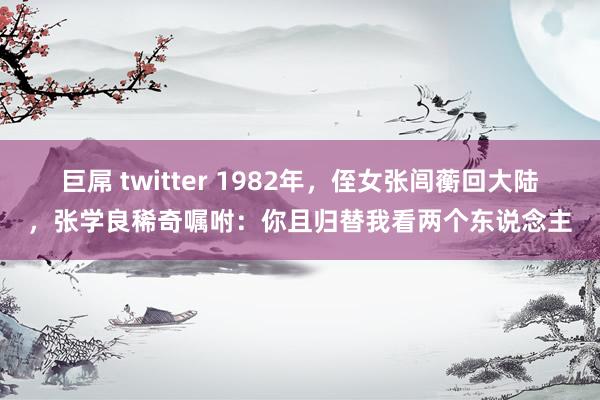 巨屌 twitter 1982年，侄女张闾蘅回大陆，张学良稀奇嘱咐：你且归替我看两个东说念主