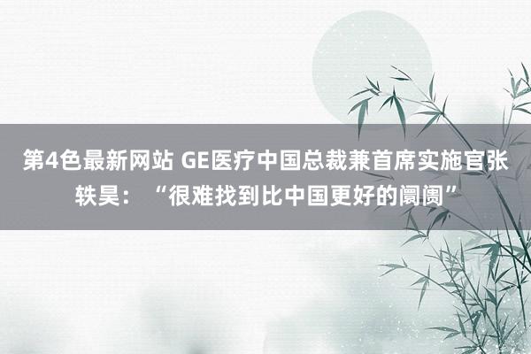 第4色最新网站 GE医疗中国总裁兼首席实施官张轶昊： “很难找到比中国更好的阛阓”