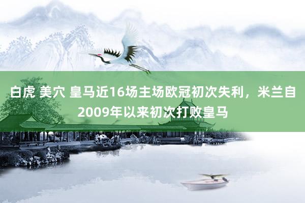 白虎 美穴 皇马近16场主场欧冠初次失利，米兰自2009年以来初次打败皇马