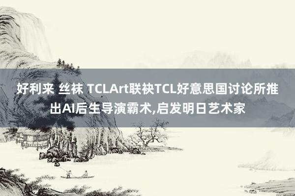 好利来 丝袜 TCLArt联袂TCL好意思国讨论所推出AI后生导演霸术，启发明日艺术家