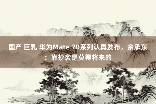 国产 巨乳 华为Mate 70系列认真发布，余承东：靠抄袭是莫得将来的