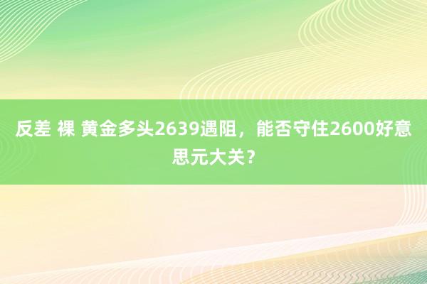 反差 裸 黄金多头2639遇阻，能否守住2600好意思元大关？