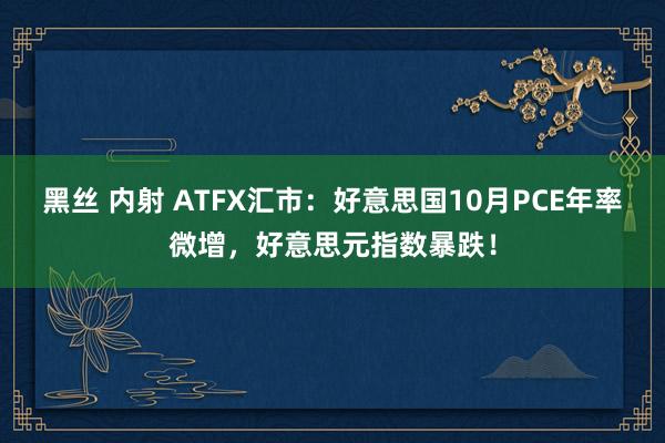 黑丝 内射 ATFX汇市：好意思国10月PCE年率微增，好意思元指数暴跌！