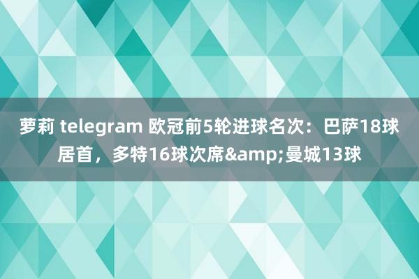 萝莉 telegram 欧冠前5轮进球名次：巴萨18球居首，多特16球次席&曼城13球