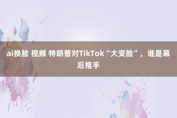 ai换脸 视频 特朗普对TikTok“大变脸”，谁是幕后推手