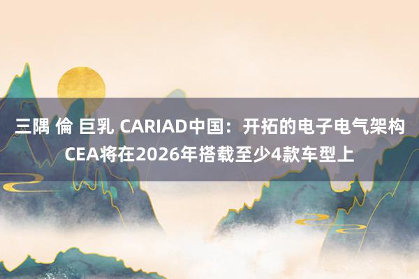 三隅 倫 巨乳 CARIAD中国：开拓的电子电气架构CEA将在2026年搭载至少4款车型上