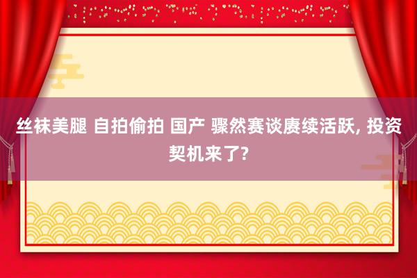 丝袜美腿 自拍偷拍 国产 骤然赛谈赓续活跃， 投资契机来了?