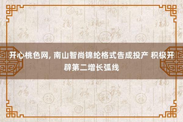 开心桃色网， 南山智尚锦纶格式告成投产 积极开辟第二增长弧线