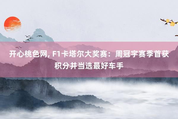 开心桃色网， F1卡塔尔大奖赛：周冠宇赛季首获积分并当选最好车手