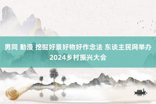 男同 動漫 挖掘好景好物好作念法 东谈主民网举办2024乡村振兴大会