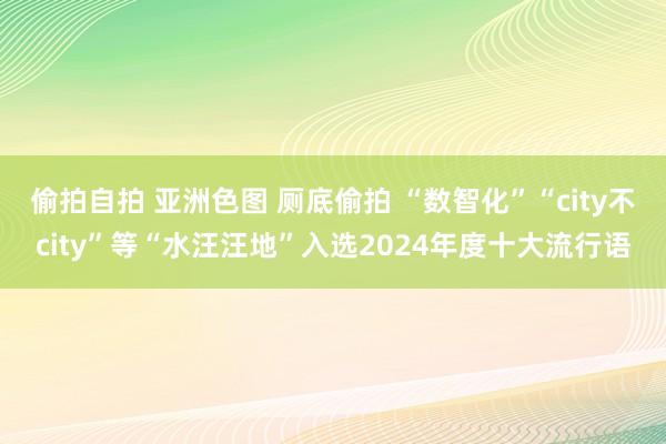 偷拍自拍 亚洲色图 厕底偷拍 “数智化”“city不city”等“水汪汪地”入选2024年度十大流行语