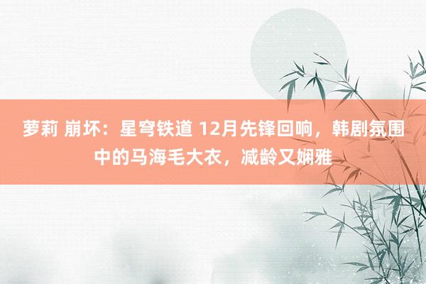 萝莉 崩坏：星穹铁道 12月先锋回响，韩剧氛围中的马海毛大衣，减龄又娴雅