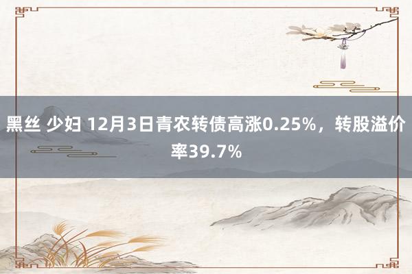 黑丝 少妇 12月3日青农转债高涨0.25%，转股溢价率39.7%