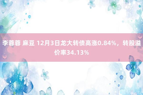 李蓉蓉 麻豆 12月3日龙大转债高涨0.84%，转股溢价率34.13%