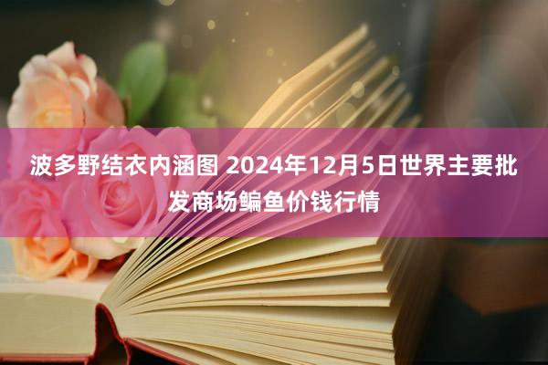 波多野结衣内涵图 2024年12月5日世界主要批发商场鳊鱼价钱行情