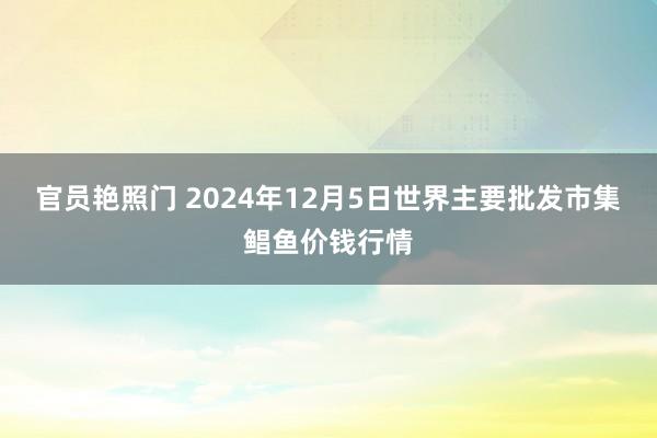 官员艳照门 2024年12月5日世界主要批发市集鲳鱼价钱行情