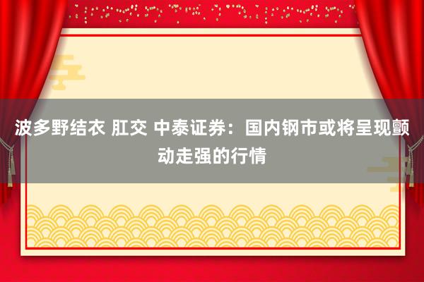 波多野结衣 肛交 中泰证券：国内钢市或将呈现颤动走强的行情