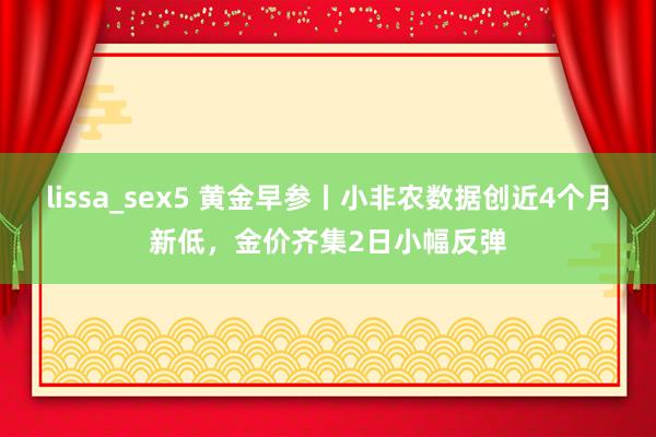 lissa_sex5 黄金早参丨小非农数据创近4个月新低，金价齐集2日小幅反弹