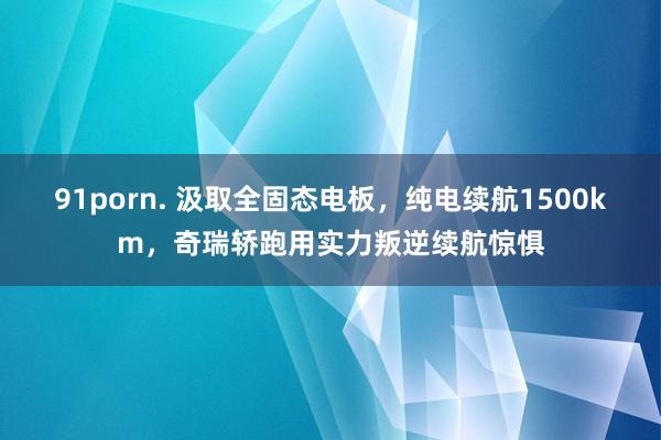 91porn. 汲取全固态电板，纯电续航1500km，奇瑞轿跑用实力叛逆续航惊惧