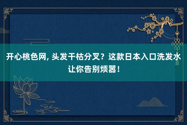 开心桃色网， 头发干枯分叉？这款日本入口洗发水让你告别烦嚣！