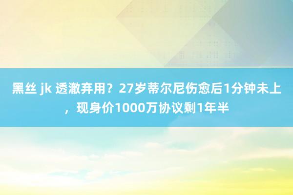 黑丝 jk 透澈弃用？27岁蒂尔尼伤愈后1分钟未上，现身价1000万协议剩1年半