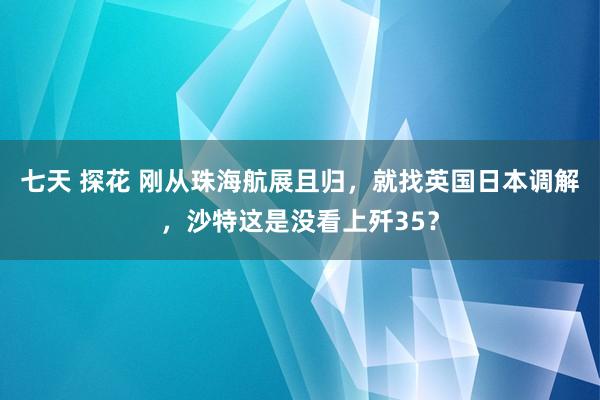 七天 探花 刚从珠海航展且归，就找英国日本调解，沙特这是没看上歼35？