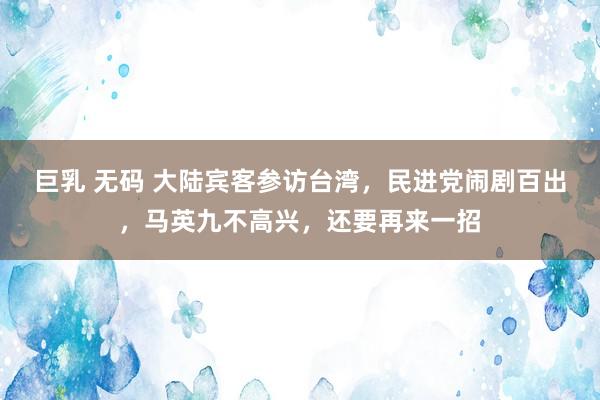 巨乳 无码 大陆宾客参访台湾，民进党闹剧百出，马英九不高兴，还要再来一招