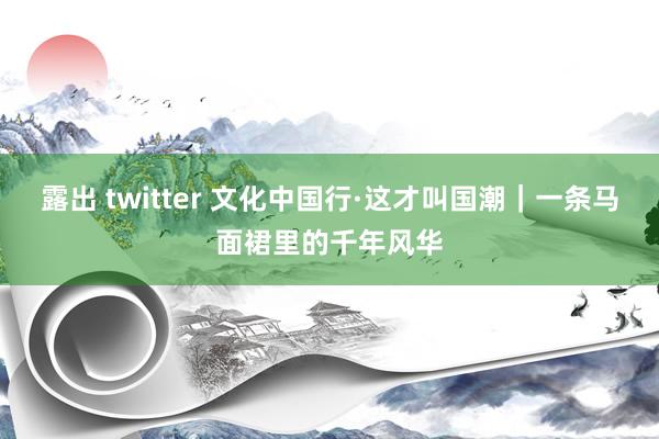 露出 twitter 文化中国行·这才叫国潮｜一条马面裙里的千年风华