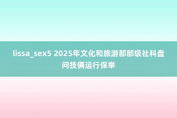 lissa_sex5 2025年文化和旅游部部级社科盘问技俩运行保举