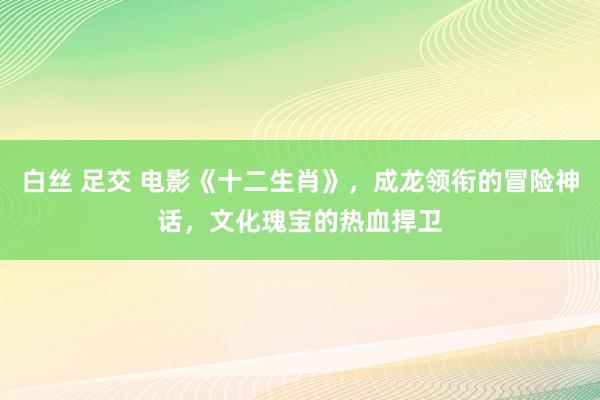 白丝 足交 电影《十二生肖》，成龙领衔的冒险神话，文化瑰宝的热血捍卫