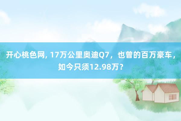 开心桃色网， 17万公里奥迪Q7，也曾的百万豪车，如今只须12.98万？