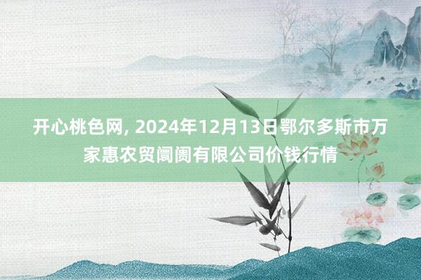 开心桃色网， 2024年12月13日鄂尔多斯市万家惠农贸阛阓有限公司价钱行情