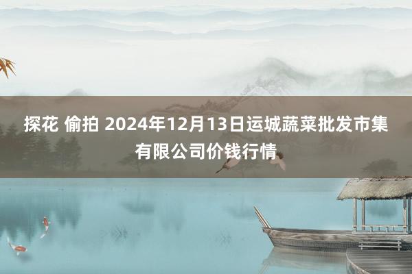 探花 偷拍 2024年12月13日运城蔬菜批发市集有限公司价钱行情