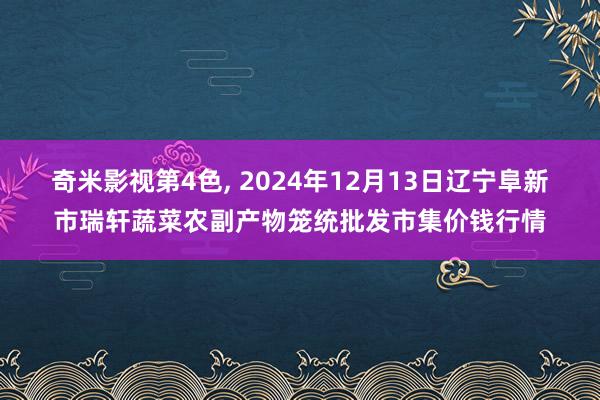 奇米影视第4色， 2024年12月13日辽宁阜新市瑞轩蔬菜农副产物笼统批发市集价钱行情