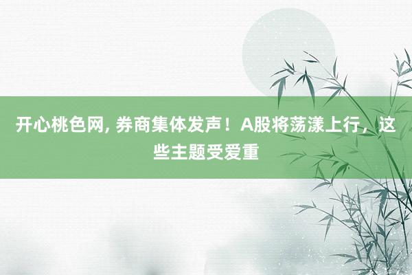 开心桃色网， 券商集体发声！A股将荡漾上行，这些主题受爱重