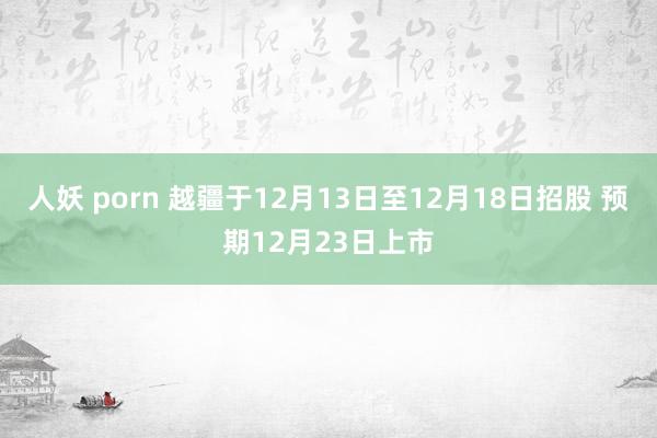 人妖 porn 越疆于12月13日至12月18日招股 预期12月23日上市