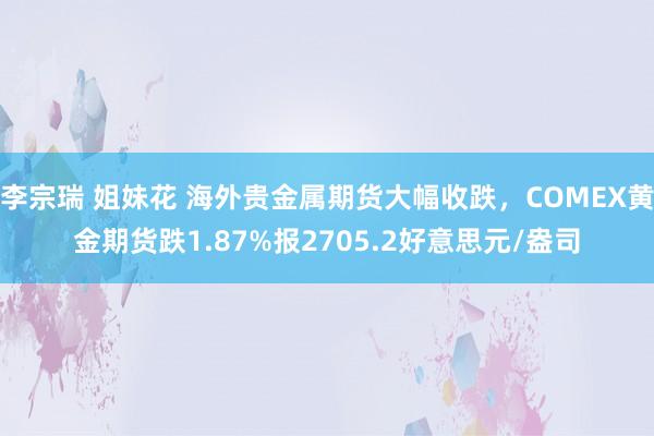 李宗瑞 姐妹花 海外贵金属期货大幅收跌，COMEX黄金期货跌1.87%报2705.2好意思元/盎司