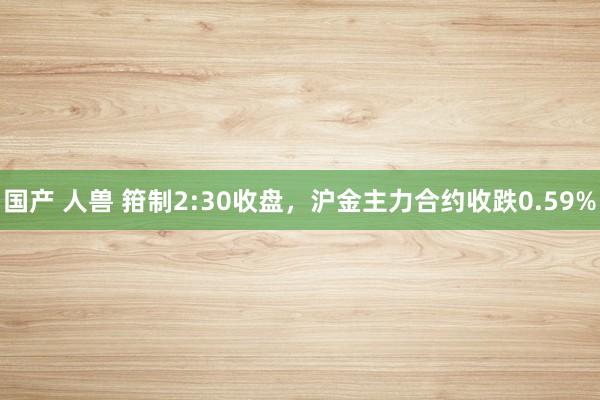 国产 人兽 箝制2:30收盘，沪金主力合约收跌0.59%