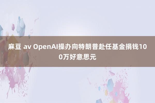 麻豆 av OpenAI操办向特朗普赴任基金捐钱100万好意思元