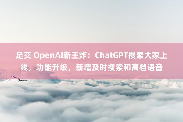 足交 OpenAI新王炸：ChatGPT搜索大家上线，功能升级，新增及时搜索和高档语音