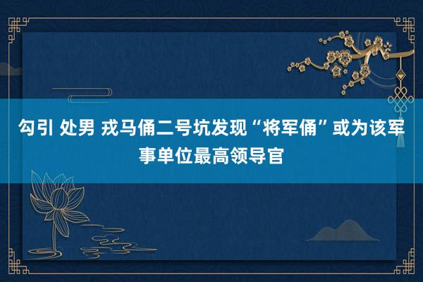 勾引 处男 戎马俑二号坑发现“将军俑”或为该军事单位最高领导官