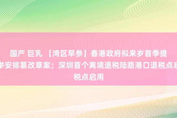 国产 巨乳 【湾区早参】香港政府拟来岁首季提选举安排篡改草案；深圳首个离境退税陆路港口退税点启用