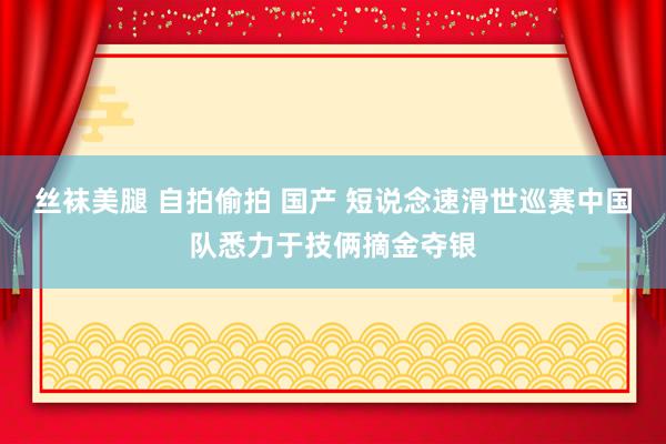 丝袜美腿 自拍偷拍 国产 短说念速滑世巡赛中国队悉力于技俩摘金夺银