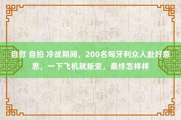 自慰 自拍 冷战期间，200名匈牙利众人赴好意思，一下飞机就叛变，最终怎样样