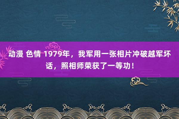 动漫 色情 1979年，我军用一张相片冲破越军坏话，照相师荣获了一等功！